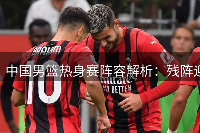 中国男篮热身赛阵容解析：残阵迎战三大劲旅 郭士强调兵遣将遇考验