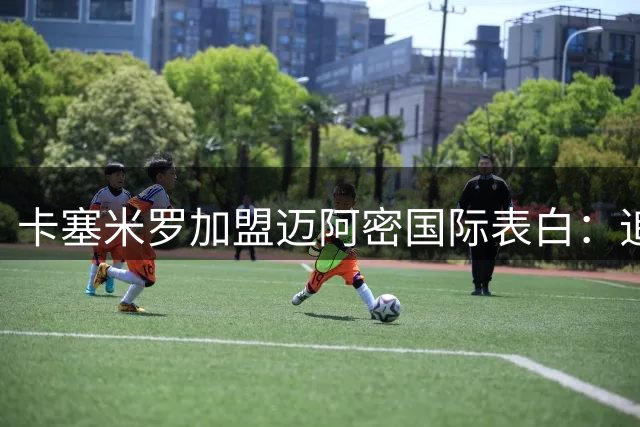 卡塞米罗加盟迈阿密国际表白：追随梅西是对足球的信仰