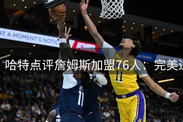 哈特点评詹姆斯加盟76人：完美适配助推球队实力提升