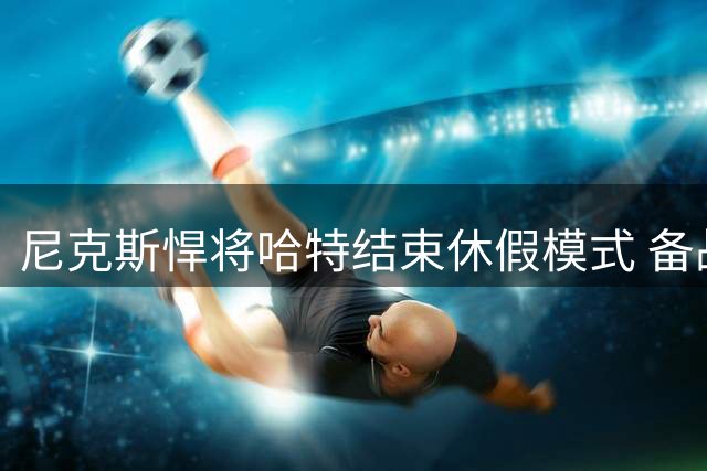 尼克斯悍将哈特结束休假模式 备战新赛季训练营倒计时开启