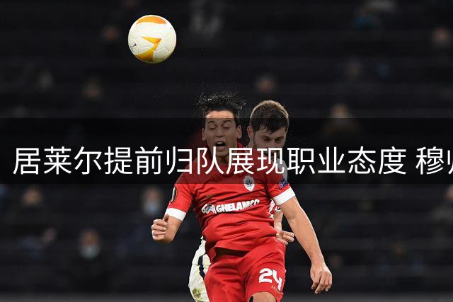 居莱尔提前归队展现职业态度 穆帅盛赞土耳其新星关键特质