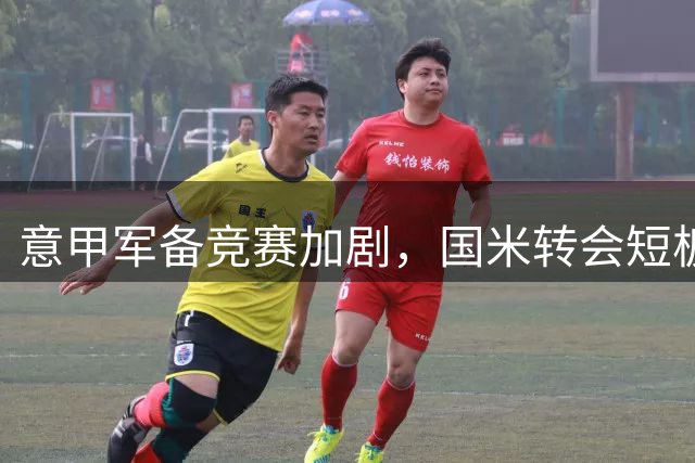 意甲军备竞赛加剧，国米转会短板暴露，亟待补强关键位置