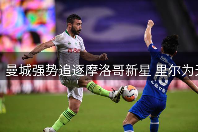 曼城强势追逐摩洛哥新星 里尔为天才中场标价破亿