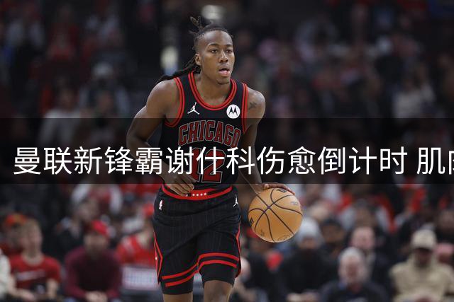 曼联新锋霸谢什科伤愈倒计时 肌肉暴涨背后藏玄机