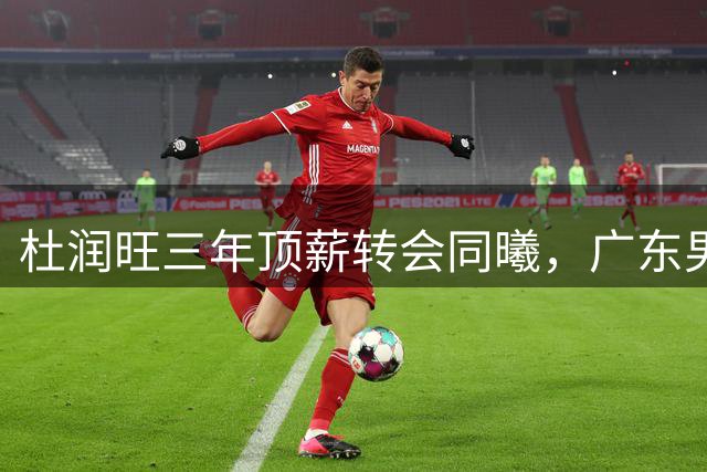 杜润旺三年顶薪转会同曦，广东男篮加速重建步伐