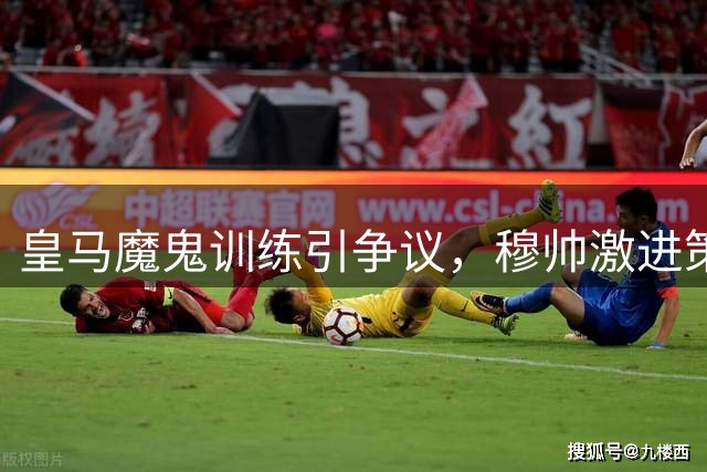 皇马魔鬼训练引争议，穆帅激进策略暗藏玄机