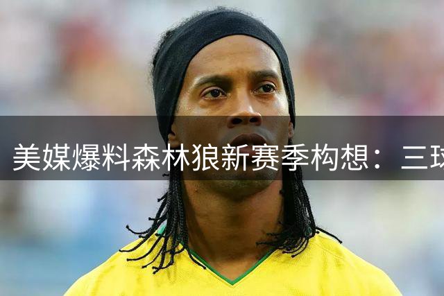 美媒爆料森林狼新赛季构想：三球携手华子组豪华进攻线