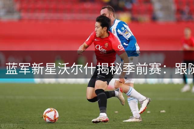 蓝军新星沃尔什揭秘季前赛：跟随阿隆索训练是种怎样的体验？